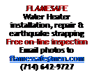 Text Box: FLAMESAFEWater Heater installation, repair & earthquake strappingFree on-line inspection Email photos to flamessafe@msn.com(714) 642-9727