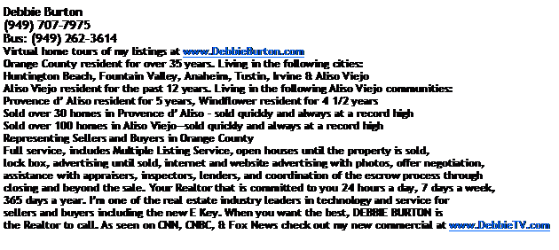 Text Box: Debbie Burton(949) 707-7975Bus: (949) 262-3614Virtual home tours of my listings at www.DebbieBurton.comOrange County resident for over 35 years. Living in the following cities:Huntington Beach, Fountain Valley, Anaheim, Tustin, Irvine & Aliso ViejoAliso Viejo resident for the past 12 years. Living in the following Aliso Viejo communities:Provence d Aliso resident for 5 years, Windflower resident for 4 1/2 yearsSold over 30 homes in Provence d Aliso  sold quickly and always at a record highSold over 100 homes in Aliso Viejosold quickly and always at a record high
Representing Sellers and Buyers in Orange County 
Full service, includes Multiple Listing Service, open houses until the property is sold, lock box, advertising until sold, internet and website advertising with photos, offer negotiation, assistance with appraisers, inspectors, lenders, and coordination of the escrow process through closing and beyond the sale. Your Realtor that is committed to you 24 hours a day, 7 days a week, 365 days a year. Im one of the real estate industry leaders in technology and service for sellers and buyers including the new E Key. When you want the best, DEBBIE BURTON is the Realtor to call. As seen on CNN, CNBC, & Fox News check out my new commercial at www.DebbieTV.com