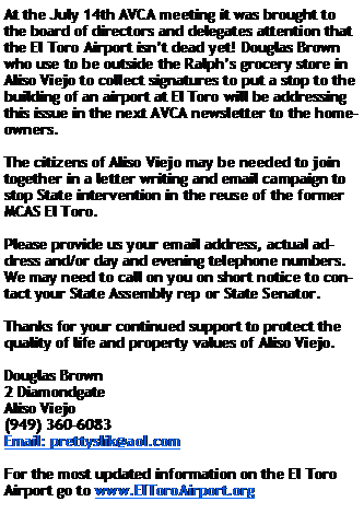 Text Box: At the July 14th AVCA meeting it was brought to the board of directors and delegates attention that the El Toro Airport isnt dead yet! Douglas Brown who use to be outside the Ralphs grocery store in Aliso Viejo to collect signatures to put a stop to the building of an airport at El Toro will be addressing this issue in the next AVCA newsletter to the homeowners.The citizens of Aliso Viejo may be needed to join together in a letter writing and email campaign to stop State intervention in the reuse of the former MCAS El Toro.Please provide us your email address, actual address and/or day and evening telephone numbers. We may need to call on you on short notice to contact your State Assembly rep or State Senator. Thanks for your continued support to protect the quality of life and property values of Aliso Viejo.Douglas Brown2 DiamondgateAliso Viejo(949) 360-6083Email: prettyslik@aol.comFor the most updated information on the El Toro Airport go to www.ElToroAirport.org