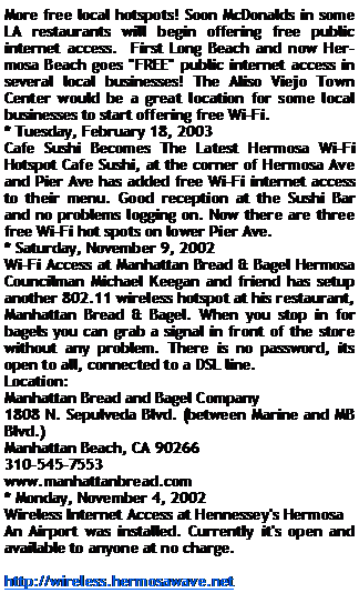 Text Box: More free local hotspots! Soon McDonalds in some LA restaurants will begin offering free public internet access.  First Long Beach and now Hermosa Beach goes "FREE" public internet access in several local businesses! The Aliso Viejo Town Center would be a great location for some local businesses to start offering free Wi-Fi.* Tuesday, February 18, 2003 Cafe Sushi Becomes The Latest Hermosa Wi-Fi Hotspot Cafe Sushi, at the corner of Hermosa Ave and Pier Ave has added free Wi-Fi internet access to their menu. Good reception at the Sushi Bar and no problems logging on. Now there are three free Wi-Fi hot spots on lower Pier Ave.* Saturday, November 9, 2002 Wi-Fi Access at Manhattan Bread & Bagel Hermosa Councilman Michael Keegan and friend has setup another 802.11 wireless hotspot at his restaurant, Manhattan Bread & Bagel. When you stop in for bagels you can grab a signal in front of the store without any problem. There is no password, its open to all, connected to a DSL line.Location:Manhattan Bread and Bagel Company1808 N. Sepulveda Blvd. (between Marine and MB Blvd.)Manhattan Beach, CA 90266310-545-7553www.manhattanbread.com* Monday, November 4, 2002 Wireless Internet Access at Hennessey's HermosaAn Airport was installed. Currently it's open and available to anyone at no charge. http://wireless.hermosawave.net