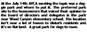 Text Box: At the July 14th AVCA meeting the topic was a doggie park and where to put it. The preferred park site to the homeowners that voiced their opinion to the board of directors and delegates is the park near Wood Canyon elementary school. The location isnt near a lot of homes to disturb residents and its on flat land.  A great park for dogs to roam.