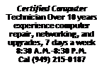 Text Box: Certified Computer Technician Over 10 years experience computer repair, networking, and upgrades, 7 days a week 8:30 A.M.-8:30 P.M.Cal (949) 215-0187